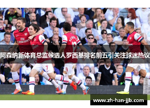 阿森纳新体育总监候选人罗西基排名前五引关注球迷热议