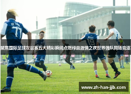 聚焦国际足球友谊赛五大精彩瞬间点燃绿茵激情之夜世界强队同场竞逐