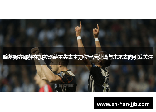 哈基姆齐耶赫在加拉塔萨雷失去主力位置后处境与未来去向引发关注